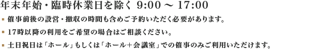 年末年始・臨時休業日を除く 9:00～17:00（21:00まで延長可）催事前後の設営・撤収の時間も含めご予約いただく必要があります。なお、土日祝日は「ホール」もしくは「ホール＋会議室」での催事のみご利用いただけます。